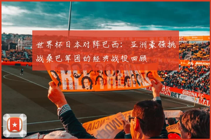 世界杯日本对阵巴西:亚洲豪强挑战桑巴军团的经典战役回顾
