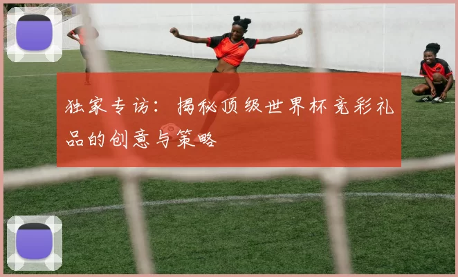 独家专访：揭秘顶级世界杯竞彩礼品的创意与策略