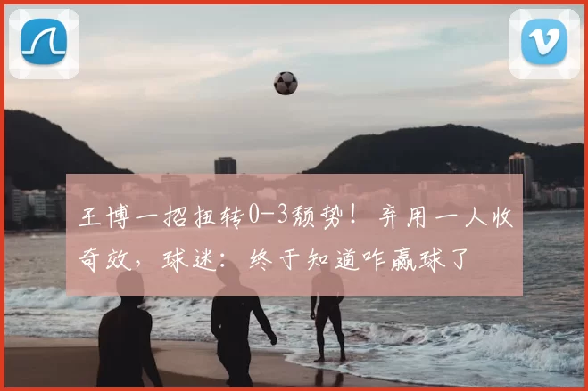 王博一招扭转0-3颓势!弃用一人收奇效,球迷:终于知道咋赢球了