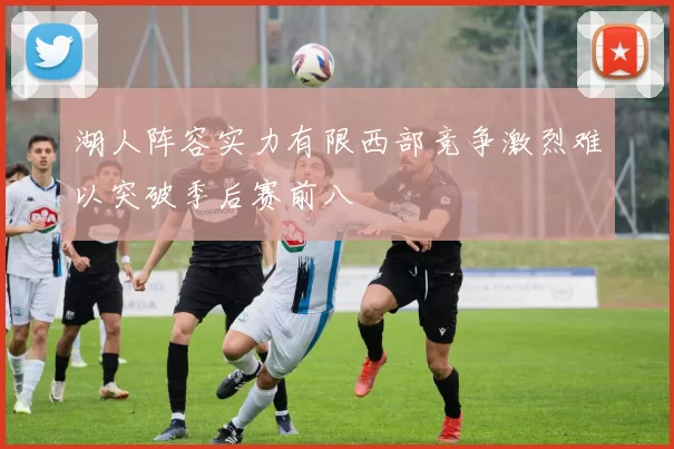 湖人阵容实力有限西部竞争激烈难以突破季后赛前八
