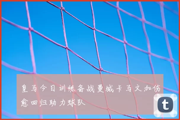 皇马今日训练备战曼城卡马文加伤愈回归助力球队