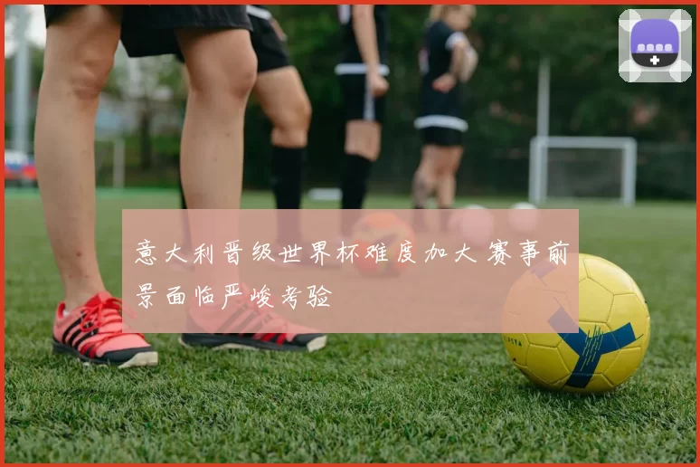 意大利晋级世界杯难度加大 赛事前景面临严峻考验