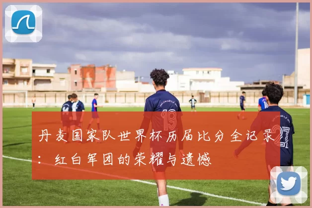 丹麦国家队世界杯历届比分全记录:红白军团的荣耀与遗憾