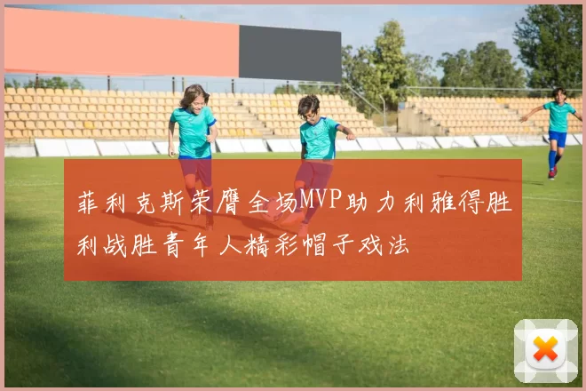 菲利克斯荣膺全场MVP助力利雅得胜利战胜青年人精彩帽子戏法