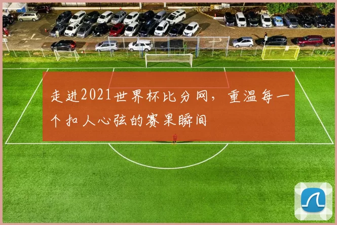 走进2021世界杯比分网，重温每一个扣人心弦的赛果瞬间