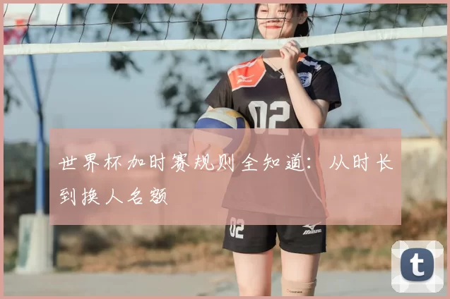 世界杯加时赛规则全知道:从时长到换人名额
