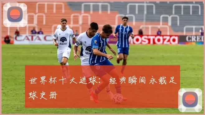 世界杯十大进球：经典瞬间永载足球史册