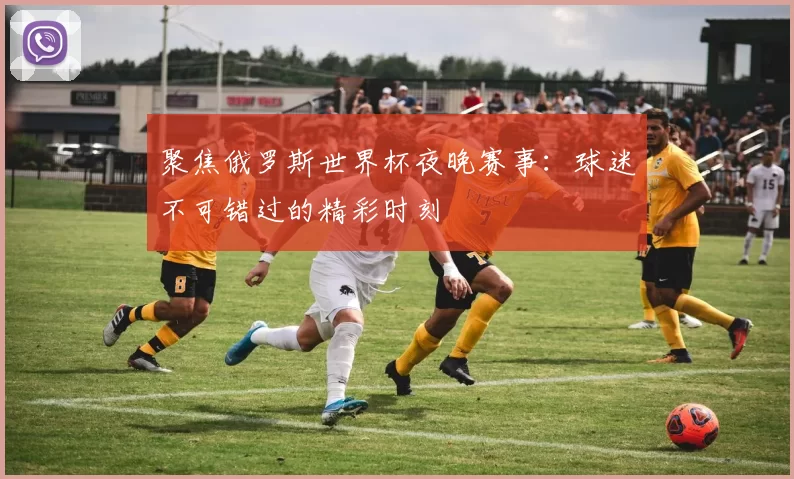 聚焦俄罗斯世界杯夜晚赛事:球迷不可错过的精彩时刻
