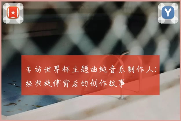 专访世界杯主题曲纯音乐制作人：经典旋律背后的创作故事