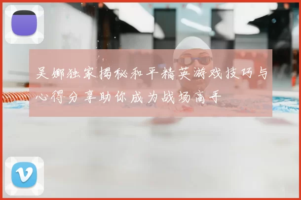 吴娜独家揭秘和平精英游戏技巧与心得分享助你成为战场高手