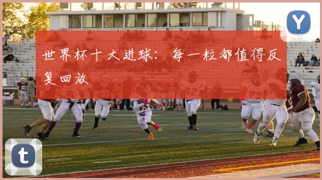 世界杯十大进球：每一粒都值得反复回放