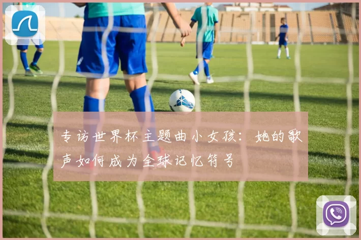 专访世界杯主题曲小女孩：她的歌声如何成为全球记忆符号