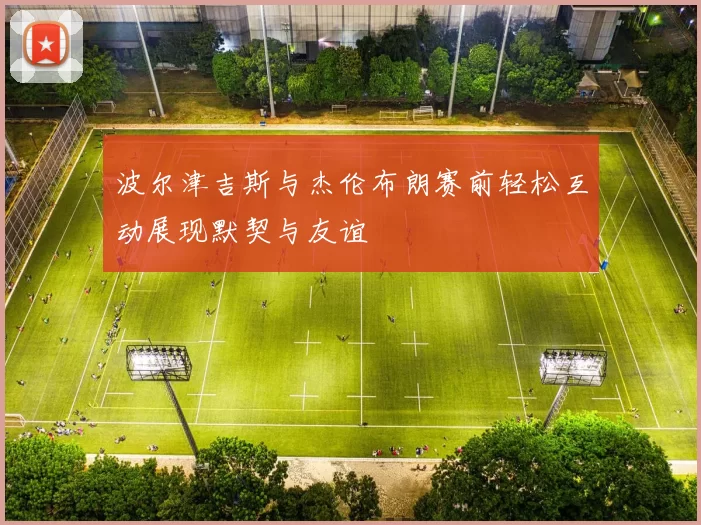波尔津吉斯与杰伦布朗赛前轻松互动展现默契与友谊