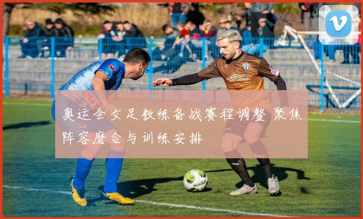 奥运会女足教练备战赛程调整 聚焦阵容磨合与训练安排