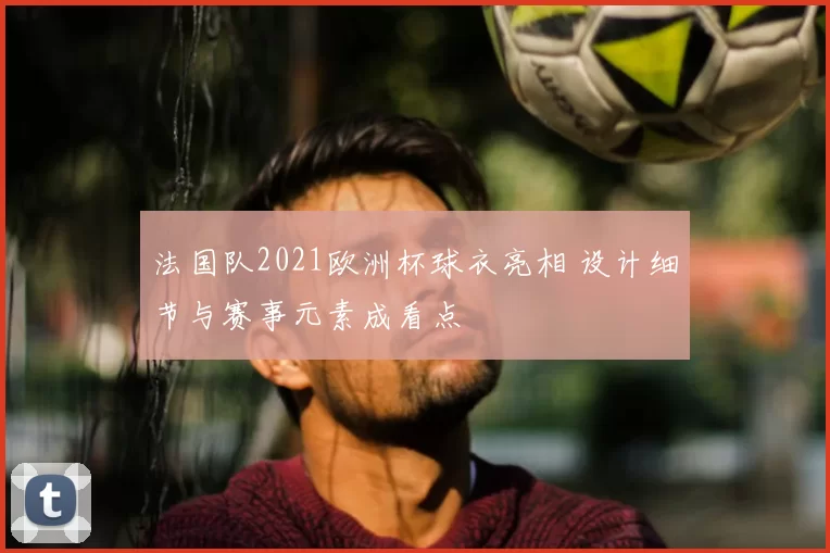 法国队2021欧洲杯球衣亮相 设计细节与赛事元素成看点