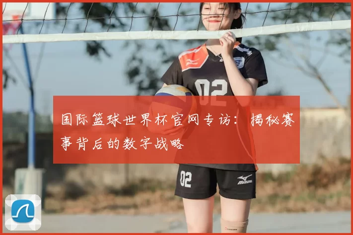 国际篮球世界杯官网专访:揭秘赛事背后的数字战略