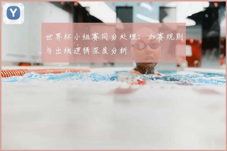 世界杯小组赛同分处理：加赛规则与出线逻辑深度分析