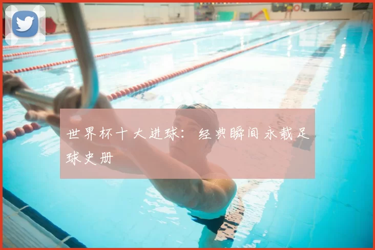 世界杯十大进球:经典瞬间永载足球史册