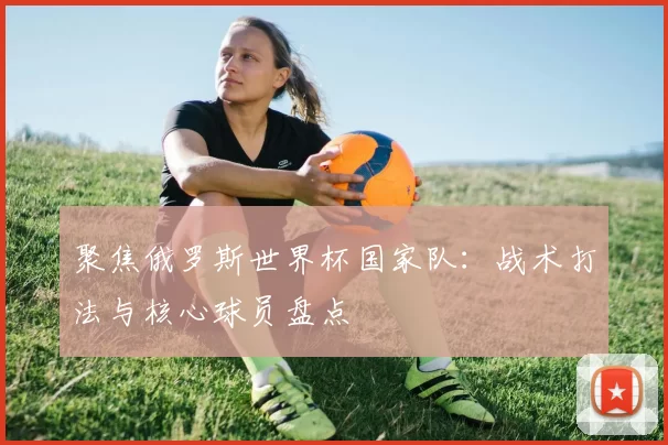 聚焦俄罗斯世界杯国家队:战术打法与核心球员盘点