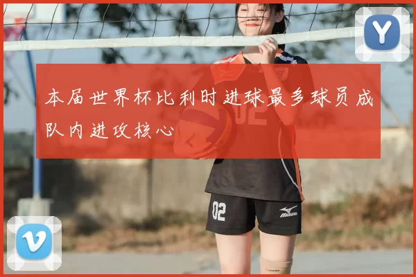 本届世界杯比利时进球最多球员成队内进攻核心