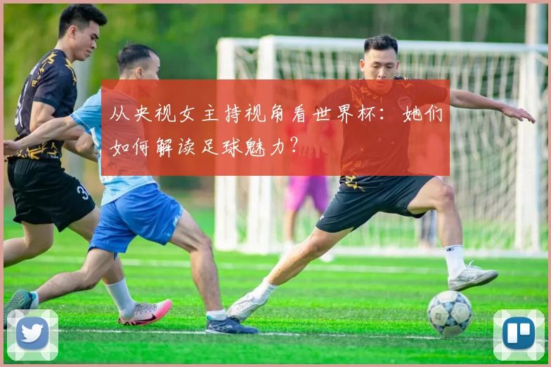 从央视女主持视角看世界杯：她们如何解读足球魅力？