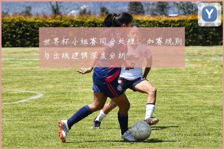 世界杯小组赛同分处理：加赛规则与出线逻辑深度分析