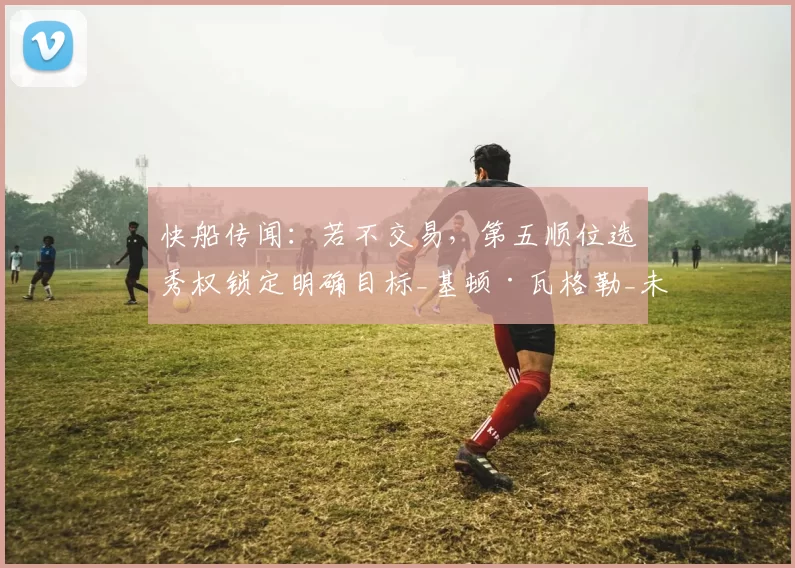 快船传闻:若不交易,第五顺位选秀权锁定明确目标_基顿·瓦格勒_未来_1