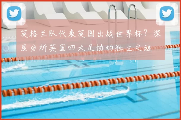 英格兰队代表英国出战世界杯？深度分析英国四大足协的独立之谜