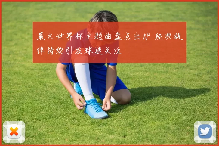 最火世界杯主题曲盘点出炉 经典旋律持续引发球迷关注