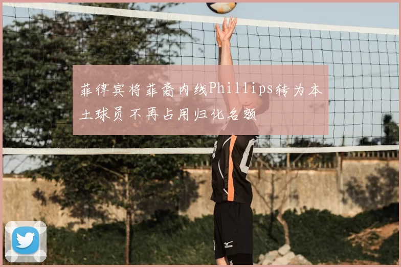 菲律宾将菲裔内线Phillips转为本土球员不再占用归化名额