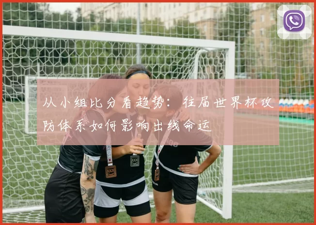 从小组比分看趋势：往届世界杯攻防体系如何影响出线命运