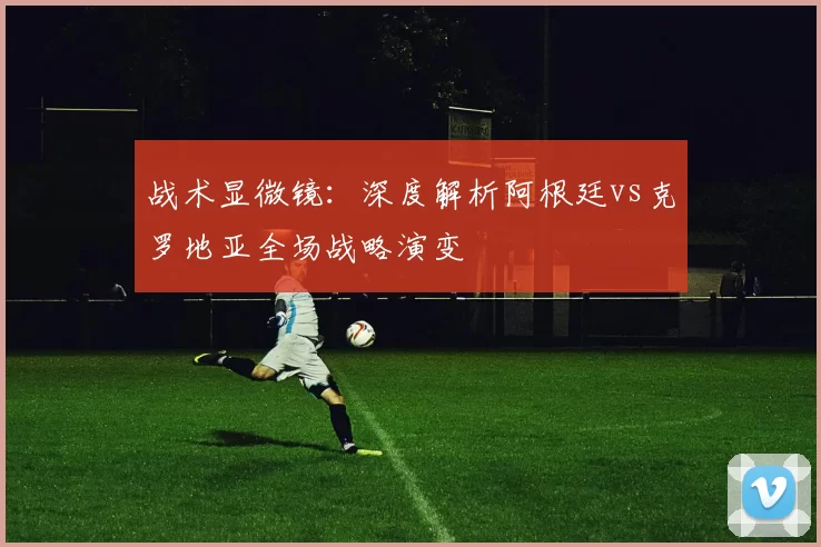 战术显微镜:深度解析阿根廷vs克罗地亚全场战略演变