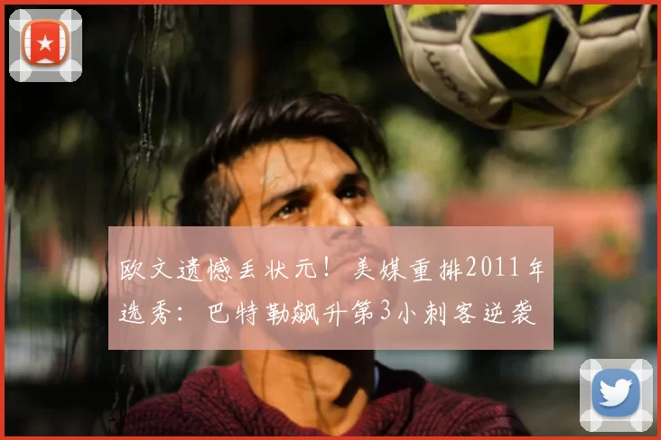 欧文遗憾丢状元!美媒重排2011年选秀:巴特勒飙升第3小刺客逆袭