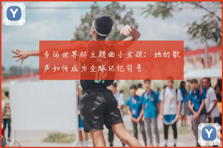 专访世界杯主题曲小女孩:她的歌声如何成为全球记忆符号