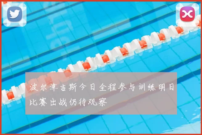 波尔津吉斯今日全程参与训练明日比赛出战仍待观察
