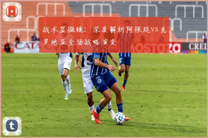 战术显微镜：深度解析阿根廷vs克罗地亚全场战略演变