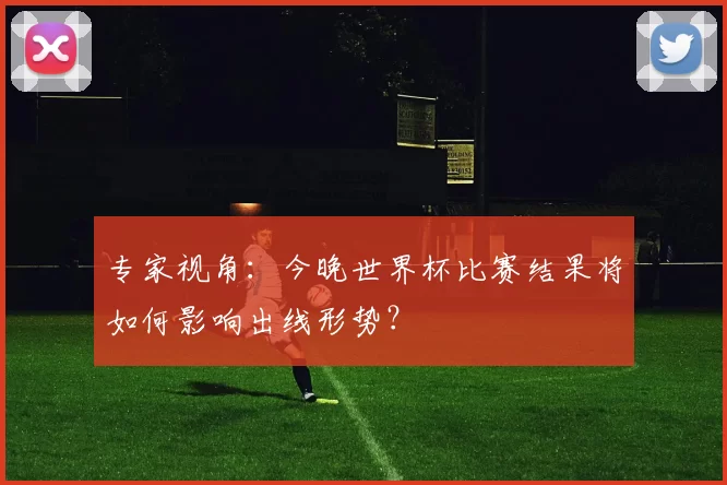 专家视角:今晚世界杯比赛结果将如何影响出线形势?