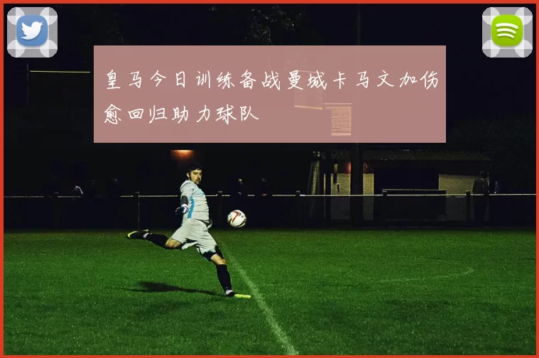 皇马今日训练备战曼城卡马文加伤愈回归助力球队