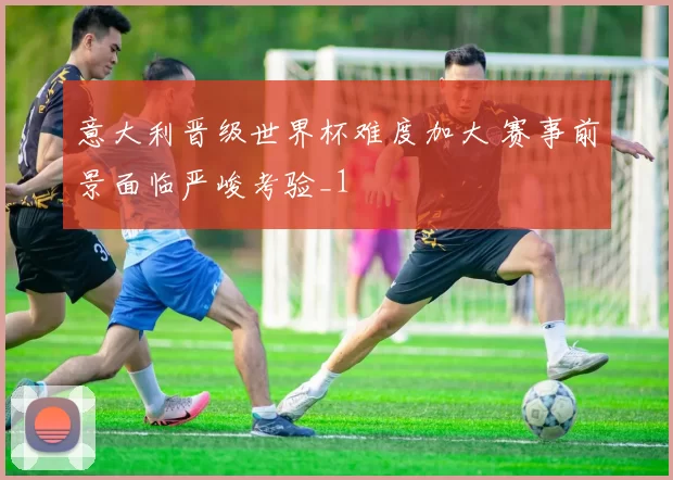 意大利晋级世界杯难度加大 赛事前景面临严峻考验_1