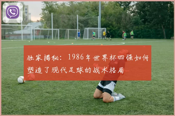 独家揭秘：1986年世界杯四强如何塑造了现代足球的战术格局