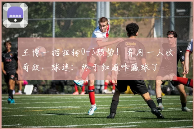 王博一招扭转0-3颓势!弃用一人收奇效,球迷:终于知道咋赢球了