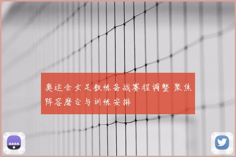奥运会女足教练备战赛程调整 聚焦阵容磨合与训练安排