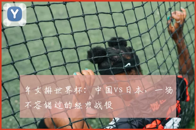 年女排世界杯：中国vs日本，一场不容错过的经典战役