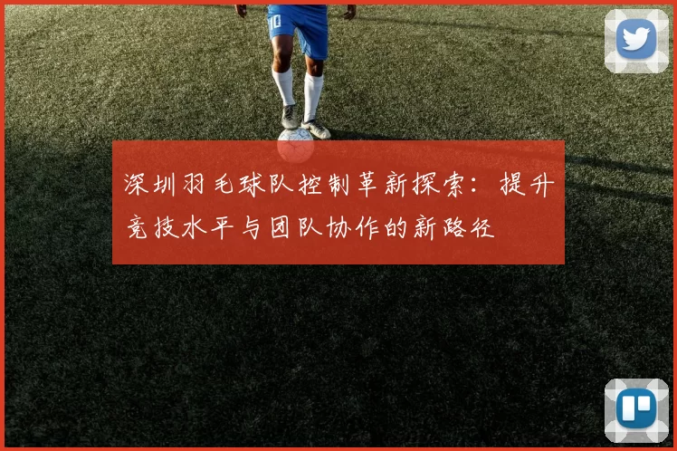 深圳羽毛球队控制革新探索：提升竞技水平与团队协作的新路径