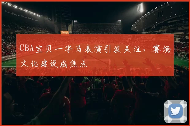 CBA宝贝一字马表演引发关注，赛场文化建设成焦点