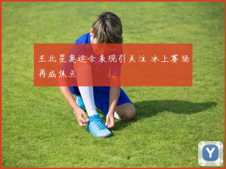 王北星奥运会表现引关注 冰上赛场再成焦点