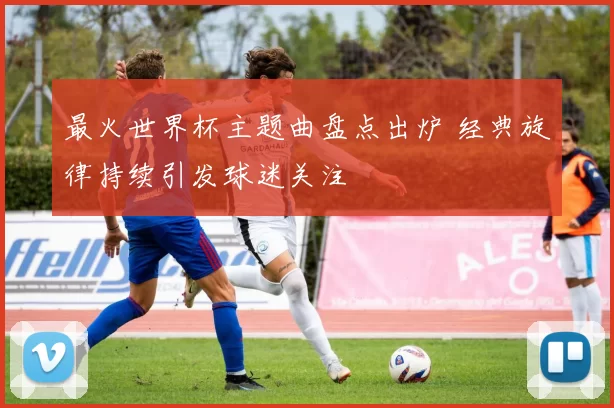 最火世界杯主题曲盘点出炉 经典旋律持续引发球迷关注