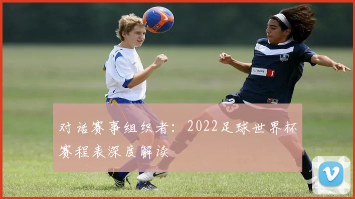 对话赛事组织者:2022足球世界杯赛程表深度解读