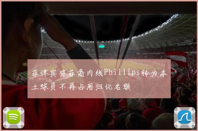 菲律宾将菲裔内线Phillips转为本土球员不再占用归化名额