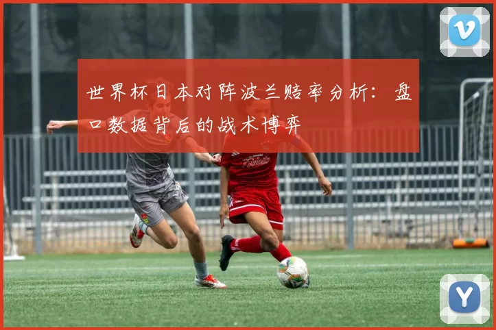 世界杯日本对阵波兰赔率分析：盘口数据背后的战术博弈